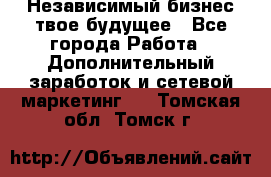 Независимый бизнес-твое будущее - Все города Работа » Дополнительный заработок и сетевой маркетинг   . Томская обл.,Томск г.